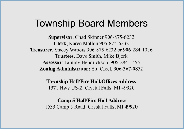 Township Board Members  Supervisor, Chad Skinner 906-875-6232 Clerk, Karen Mallon 906-875-6232 Treasurer, Stacey Watters 906-875-6232 or 906-284-1036 Trustees, Dave Smith, Mike Bjork Assessor: Tammy Hendrickson, 906-284-1555 Zoning Administrator: Stu Creel, 906-367-0852  Township Hall/Fire Hall/Offices Address  1371 Hwy US-2; Crystal Falls, MI 49920   Camp 5 Hall/Fire Hall Address 1533 Camp 5 Road; Crystal Falls, MI 49920
