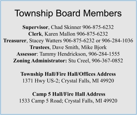 Township Board Members  Supervisor, Chad Skinner 906-875-6232 Clerk, Karen Mallon 906-875-6232 Treasurer, Stacey Watters 906-875-6232 or 906-284-1036 Trustees, Dave Smith, Mike Bjork Assessor: Tammy Hendrickson, 906-284-1555 Zoning Administrator: Stu Creel, 906-367-0852  Township Hall/Fire Hall/Offices Address  1371 Hwy US-2; Crystal Falls, MI 49920   Camp 5 Hall/Fire Hall Address 1533 Camp 5 Road; Crystal Falls, MI 49920