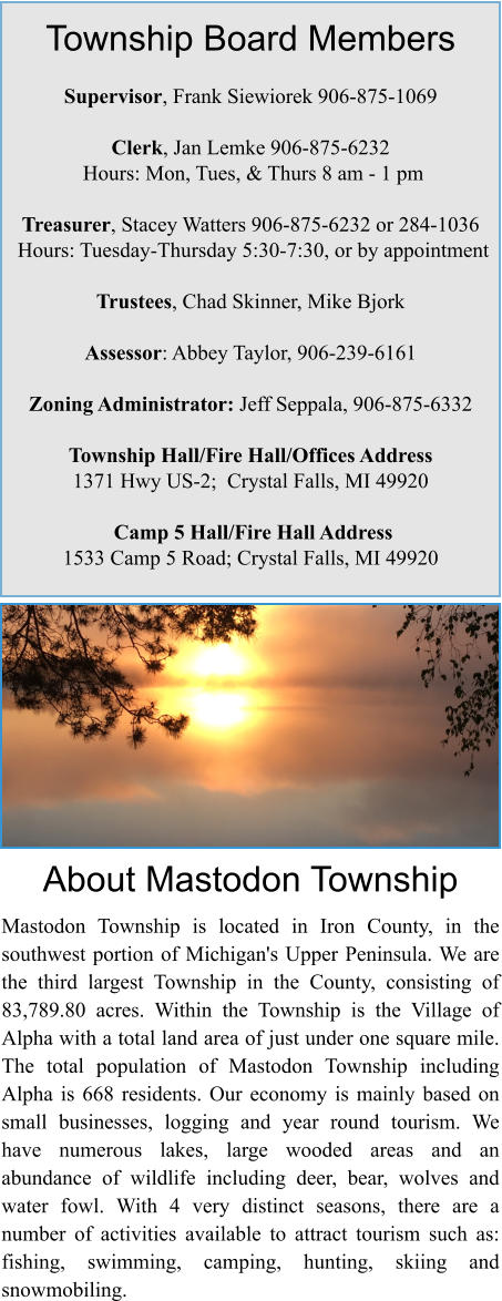 Township Board Members  Supervisor, Frank Siewiorek 906-875-1069  Clerk, Jan Lemke 906-875-6232  Hours: Mon, Tues, & Thurs 8 am - 1 pm  Treasurer, Stacey Watters 906-875-6232 or 284-1036  Hours: Tuesday-Thursday 5:30-7:30, or by appointment  Trustees, Chad Skinner, Mike Bjork  Assessor: Abbey Taylor, 906-239-6161  Zoning Administrator: Jeff Seppala, 906-875-6332   Township Hall/Fire Hall/Offices Address   1371 Hwy US-2;  Crystal Falls, MI 49920   Camp 5 Hall/Fire Hall Address 1533 Camp 5 Road; Crystal Falls, MI 49920 About Mastodon Township  Mastodon Township is located in Iron County, in the southwest portion of Michigan's Upper Peninsula. We are the third largest Township in the County, consisting of 83,789.80 acres. Within the Township is the Village of Alpha with a total land area of just under one square mile. The total population of Mastodon Township including Alpha is 668 residents. Our economy is mainly based on small businesses, logging and year round tourism. We have numerous lakes, large wooded areas and an abundance of wildlife including deer, bear, wolves and water fowl. With 4 very distinct seasons, there are a number of activities available to attract tourism such as: fishing, swimming, camping, hunting, skiing and snowmobiling.