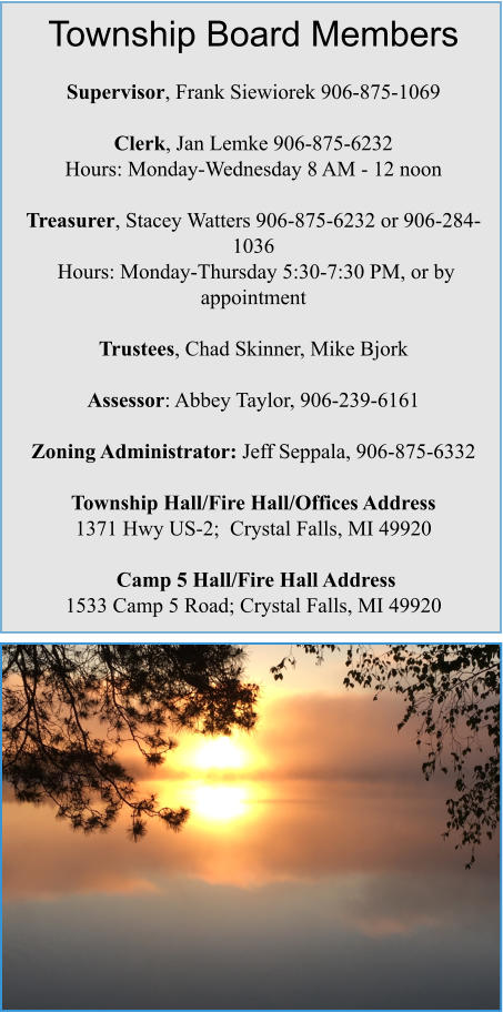 Township Board Members  Supervisor, Frank Siewiorek 906-875-1069  Clerk, Jan Lemke 906-875-6232 Hours: Monday-Wednesday 8 AM - 12 noon  Treasurer, Stacey Watters 906-875-6232 or 906-284-1036  Hours: Monday-Thursday 5:30-7:30 PM, or by appointment  Trustees, Chad Skinner, Mike Bjork  Assessor: Abbey Taylor, 906-239-6161  Zoning Administrator: Jeff Seppala, 906-875-6332   Township Hall/Fire Hall/Offices Address   1371 Hwy US-2;  Crystal Falls, MI 49920   Camp 5 Hall/Fire Hall Address 1533 Camp 5 Road; Crystal Falls, MI 49920